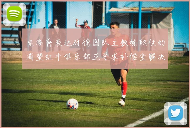 克洛普表达对德国队主教练职位的渴望红牛俱乐部正寻求补偿金解决方案