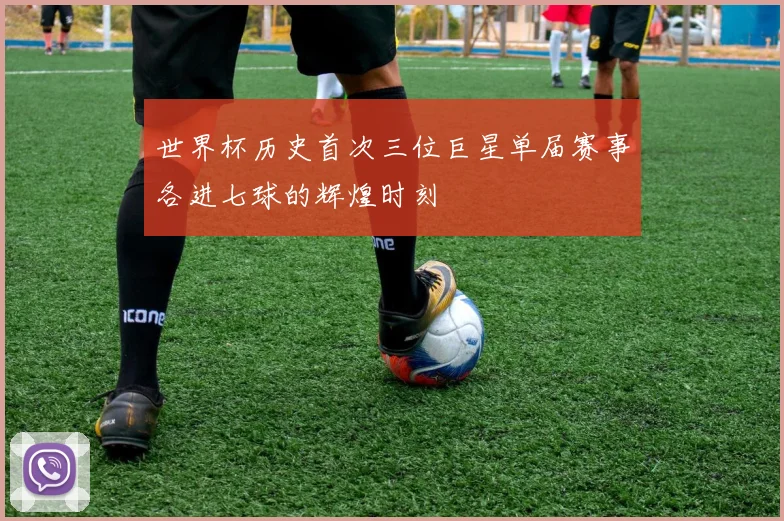 世界杯历史首次三位巨星单届赛事各进七球的辉煌时刻