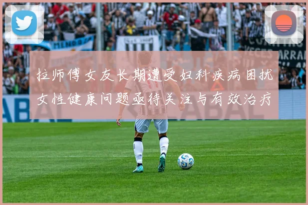 拉师傅女友长期遭受妇科疾病困扰女性健康问题亟待关注与有效治疗方案