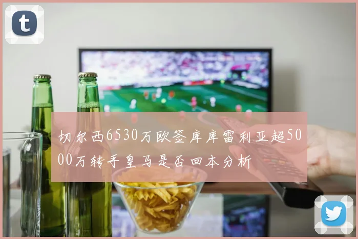 切尔西6530万欧签库库雷利亚超5000万转手皇马是否回本分析