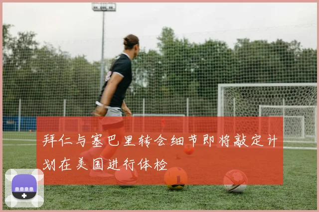 拜仁与塞巴里转会细节即将敲定计划在美国进行体检