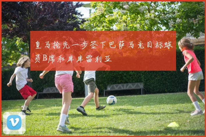 皇马抢先一步签下巴萨马竞目标球员B席和库库雷利亚