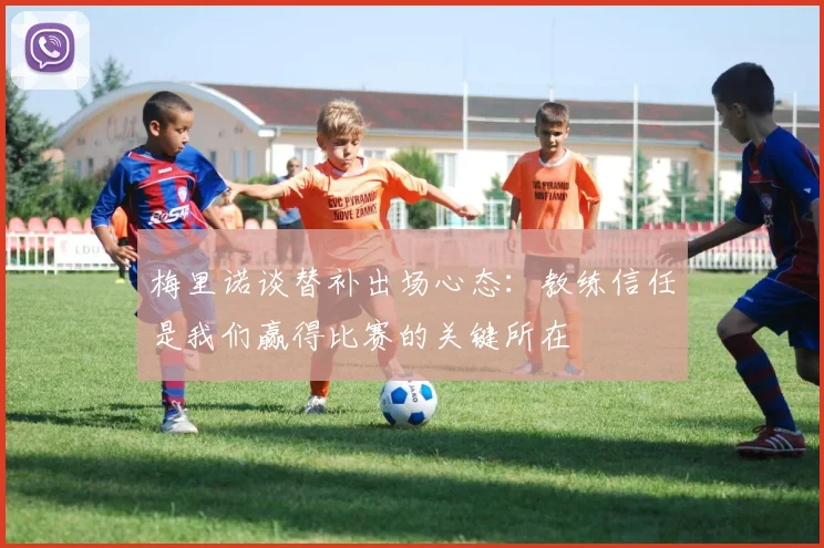 梅里诺谈替补出场心态：教练信任是我们赢得比赛的关键所在
