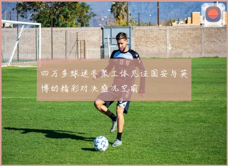 四万多球迷齐聚工体见证国安与英博的精彩对决盛况空前