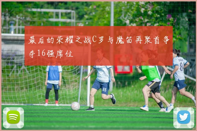最后的荣耀之战C罗与魔笛再聚首争夺16强席位