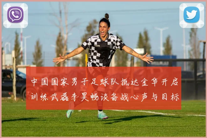 中国国家男子足球队抵达金华开启训练武磊李昊畅谈备战心声与目标