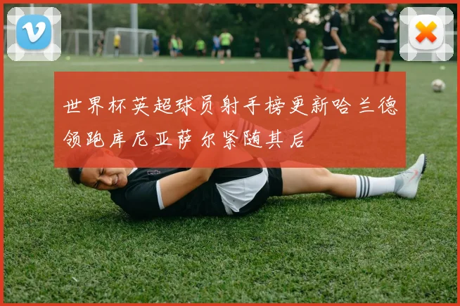 世界杯英超球员射手榜更新哈兰德领跑库尼亚萨尔紧随其后