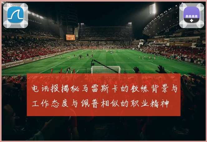 电讯报揭秘马雷斯卡的教练背景与工作态度与佩普相似的职业精神
