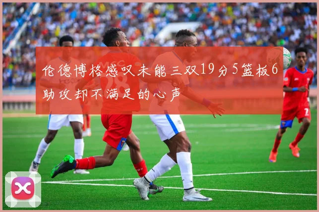 伦德博格感叹未能三双19分5篮板6助攻却不满足的心声