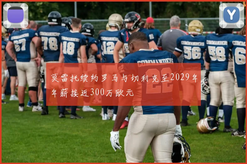 莫雷托续约罗马与切利克至2029年年薪接近300万欧元